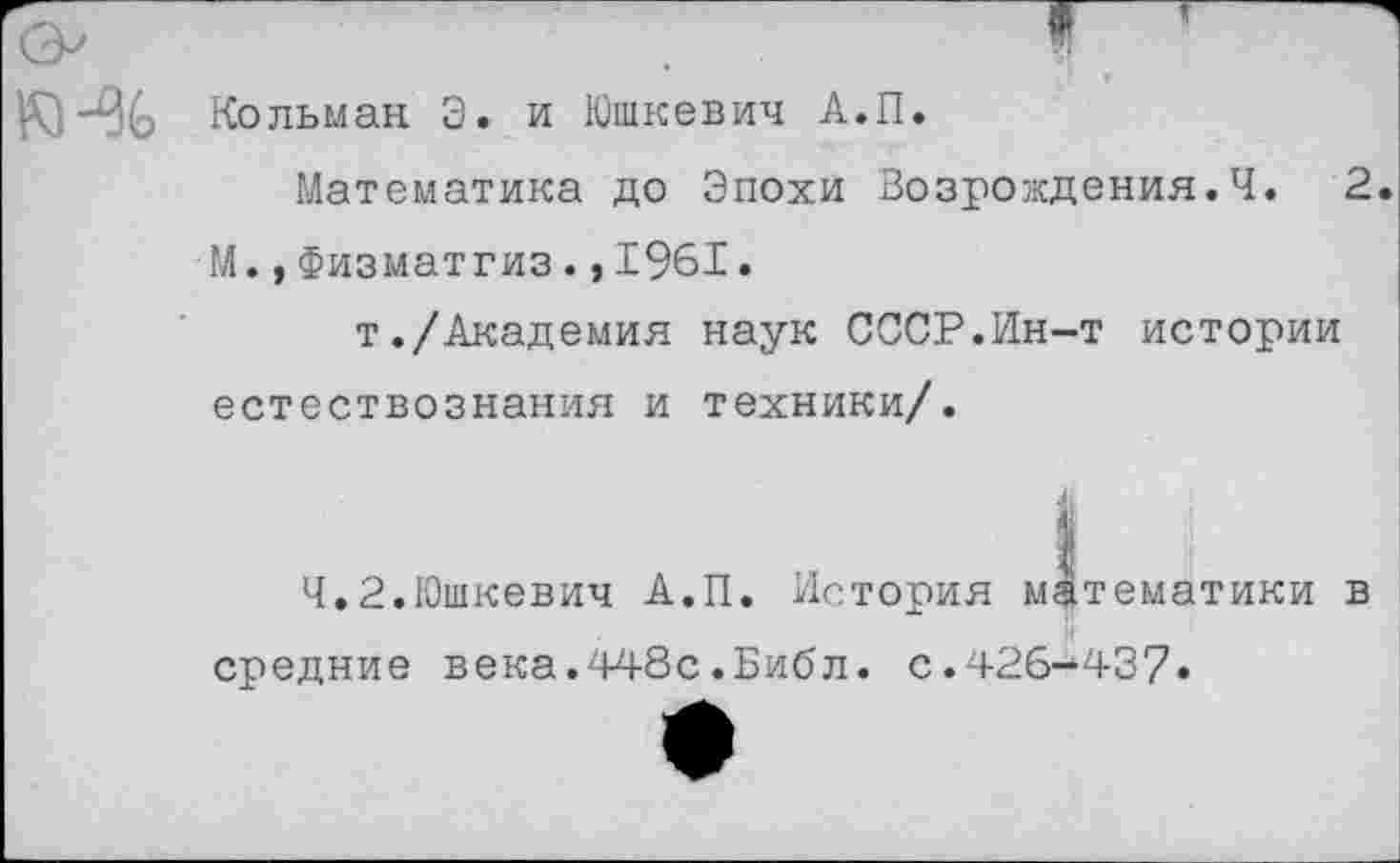 ﻿Кольман Э. и Юшкевич А.П.
Математика до Эпохи Возрождения.Ч. 2. М.,Физматгиз.,1961.
т./Академия наук СССР.Ин-т истории естествознания и техники/.
4.2.Юшкевич А.П. История математики в средние века.448с.Библ. с.426-437»